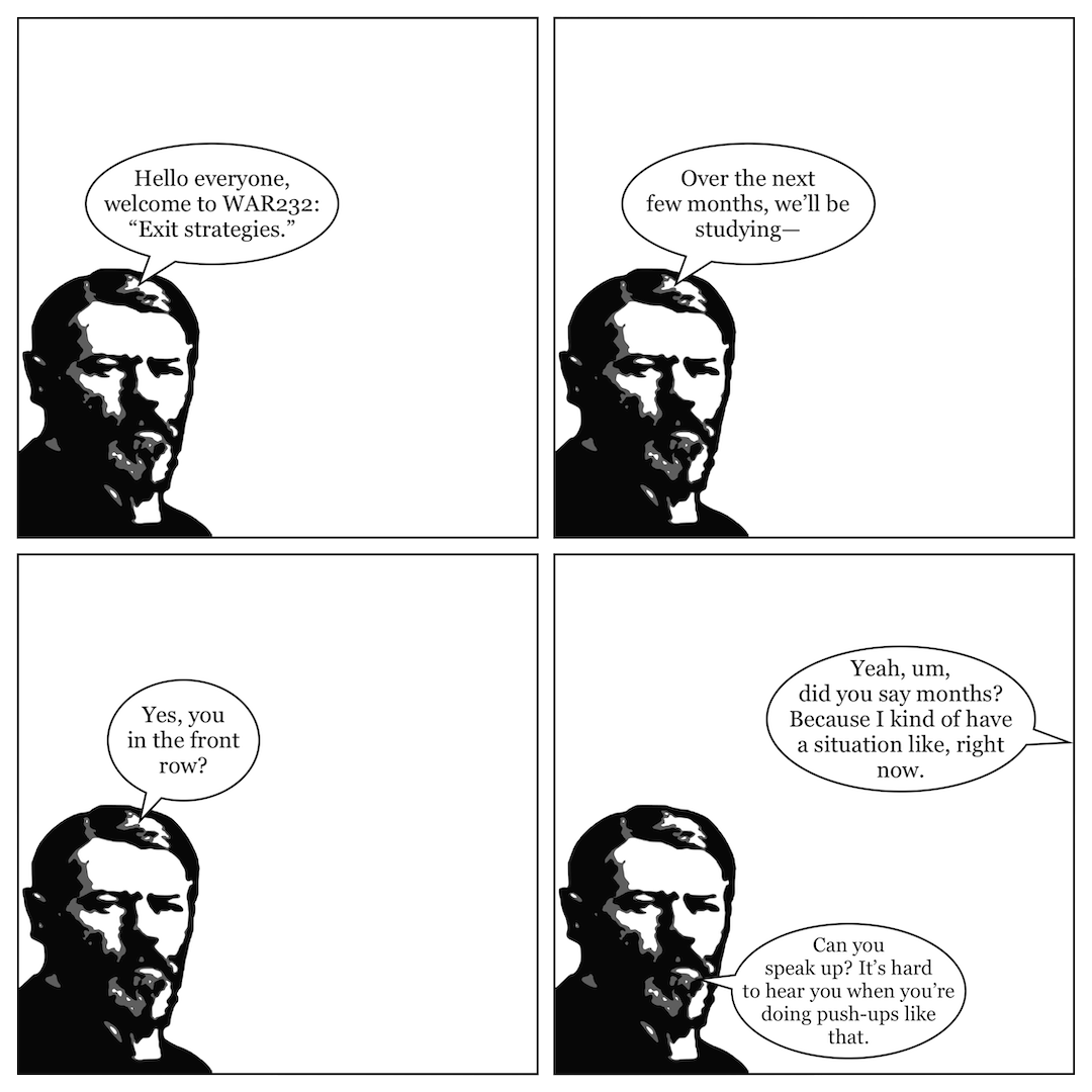 A comic in 4 panels. In panel 1, Max Weber says "Hello everyone, welcome to WAR232: 'Exit strategies'." In panel 2, he says, "Over the next few months, we'll be studying—" In panel 3, he says, "Yes, you in the front row?" In panel 4, a voice from out of frame says "Yeah, um, did you say months? Because I kind of have a situation like, right now," and Weber replies, "Can you speak up? It's hard to hear you when you're doing push-ups like that."