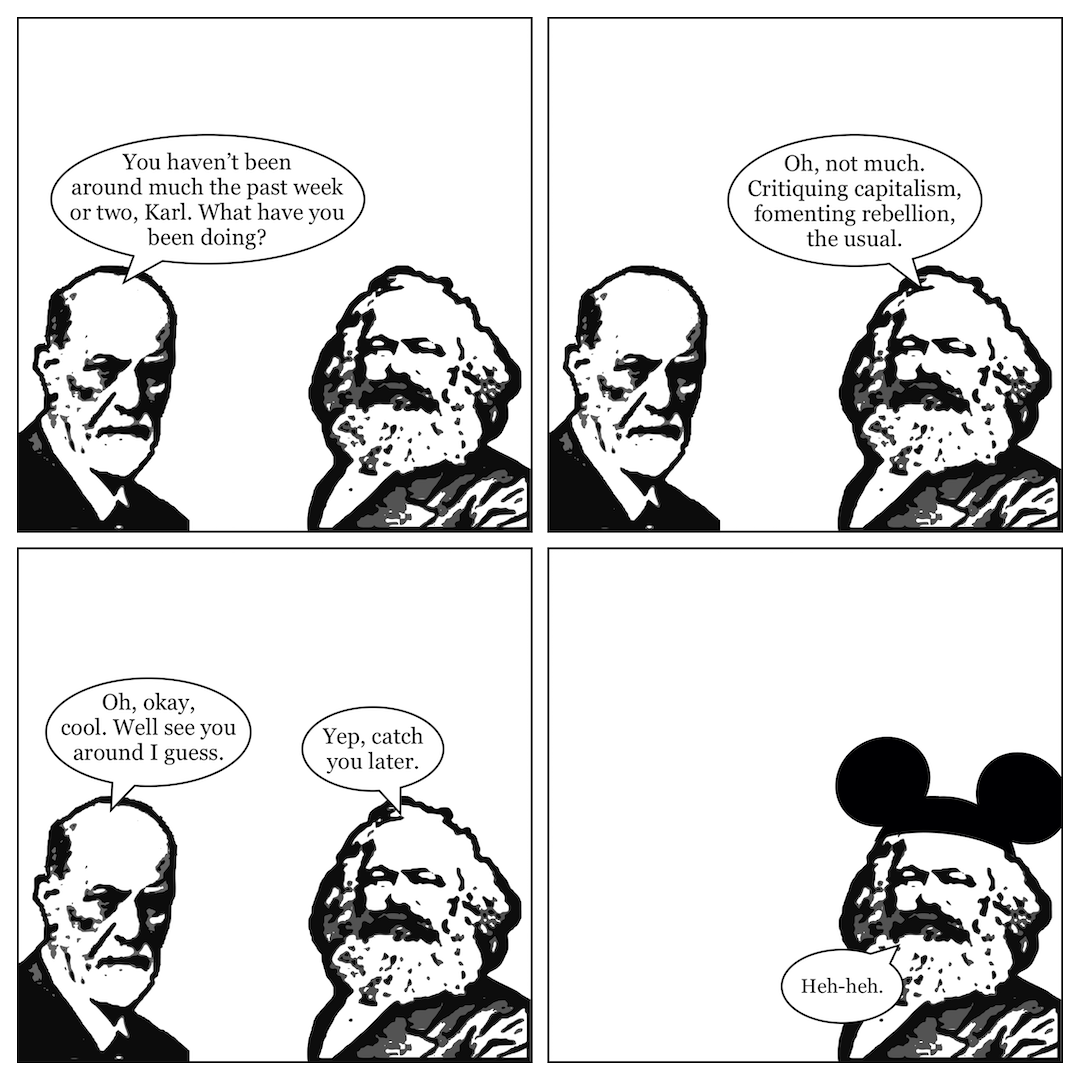 A comic in 4 panels, showing Sigmund Freud talking to Karl Marx. In panel 1, Freud says, "You haven't been around much the past week or two, Karl. What have you been doing?" In panel 2, Marx says, "Oh, not much. Critiquing capitalism, fomenting rebellion, the usual." In panel 3, Freud says, "Oh, okay, cool. We'll see you around I guess," and Marx says, "Yep, catch you later." In panel 4, Freud leaves, and Marx puts on a pair of Mickey Mouse ears while saying "Heh-heh."