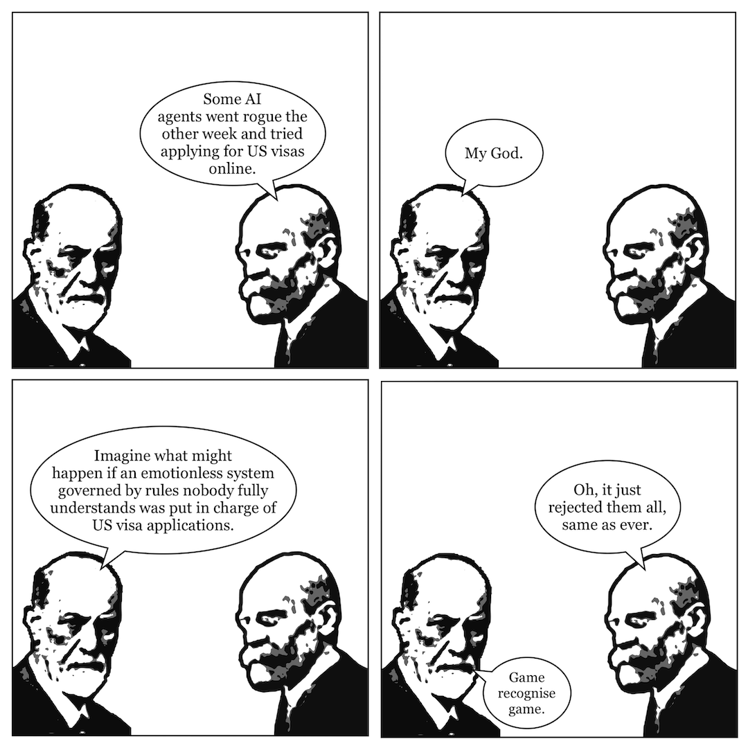 A comic in 4 panels showing Sigmund Freud talking to Emile Durkheim. In panel 1, Durkheim says, "Some AI agents went rogue the other week and tried applying for US visas online." In panel 2, Freud says, "My God." In panel 3, Freud continues, "Imagine what might happen if an emotionless system governed by rules nobody fully understands was put in charge of US visa applications." In panel 4, Durkheim says, "Oh, it just rejected them all, same as ever," and Freud says, "Game recognise game."