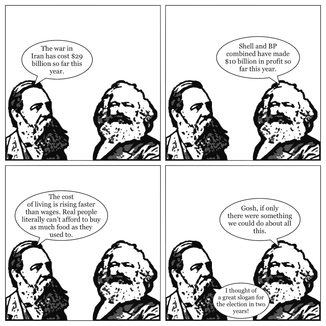 A comic in 4 panels, showing Friedrich Engels talking to Karl Marx. In panel 1, Engels says, "The war in Iran has cost $29 billion so far this year." In panel 2, Marx says, "Shell and BP combined have made $10 billion in profit so far this year." In panel 3, Engels says, "The cost of living is rising faster than wages. Real people literally can't afford to buy as much food as they used to." In panel 4, Marx says, "Gosh, if only there were something we could do about all this," and Engels says, "I thought of a great slogan for the election in two years!"