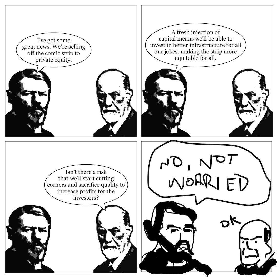 A comic in 4 panels showing Max Weber talking to Sigmund Freud. Each character is depicted in a stylised but photo-realistic way. In panel 1, Weber says, "I've got some great news. We're selling off the comic strip to private equity." In panel 2, he continues, "A fresh injection of capital means we'll be able to invest in better infrastructure for all our jokes, making the strip more equitable for everyone." In panel 3, Freud says, "isn't there a risk that we'll start cutting corners and sacrifice quality to increase profits for the investors?" In panel 4, both men and their dialogue are redrawn in crude, cartoonish brush strokes, with Weber saying "NO, NOT WORRIED" and Freud replying "OK".