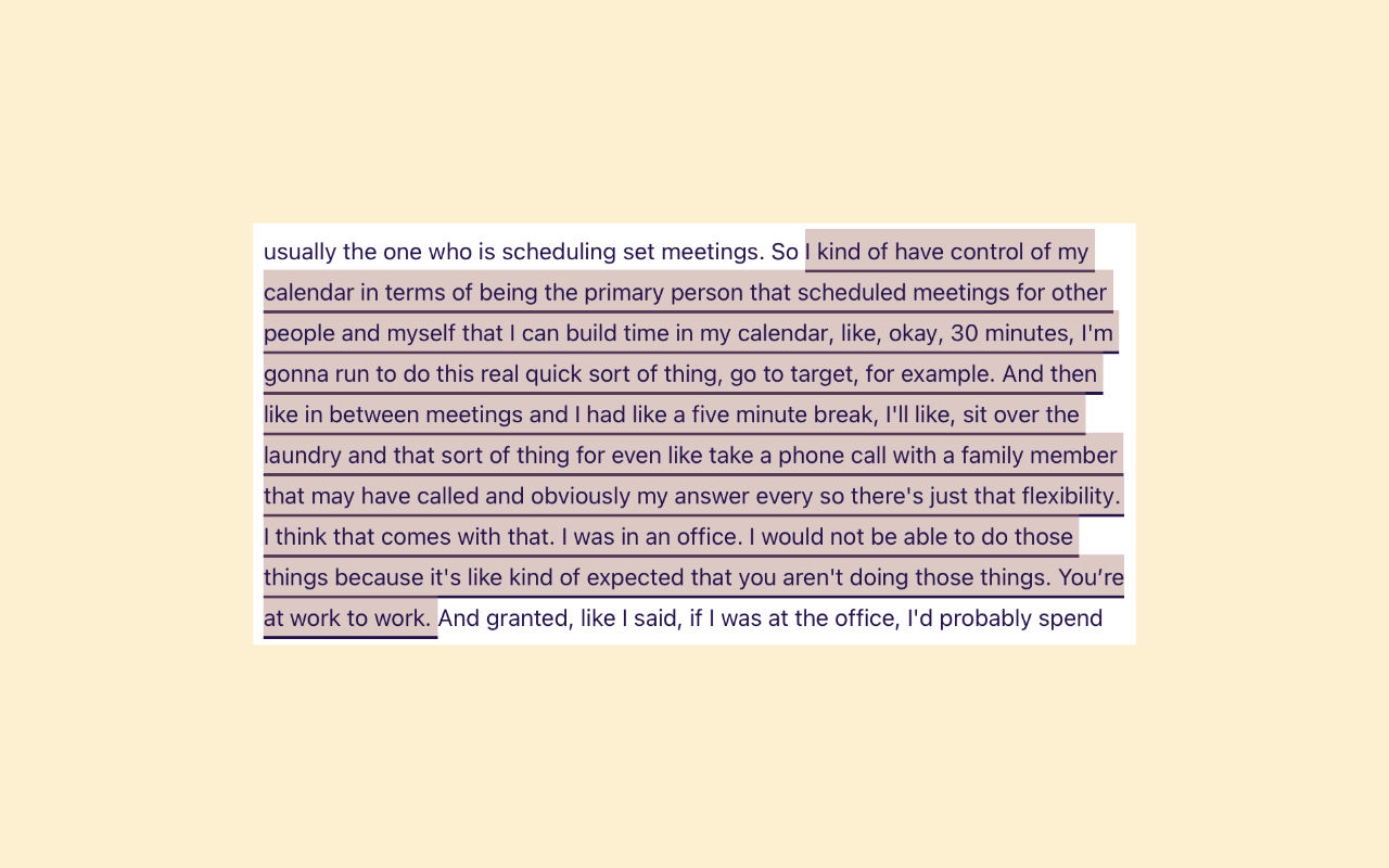 The participant is describing the flexibility that work from home provides. Although it covers some positives and negatives, they are not particularly excited or disappointed by either side of the spectrum of experiences. Rather it is an explanation of how work from home has changed. For this reason, we did not tag this with an experience vector tag, which means it is neutral.