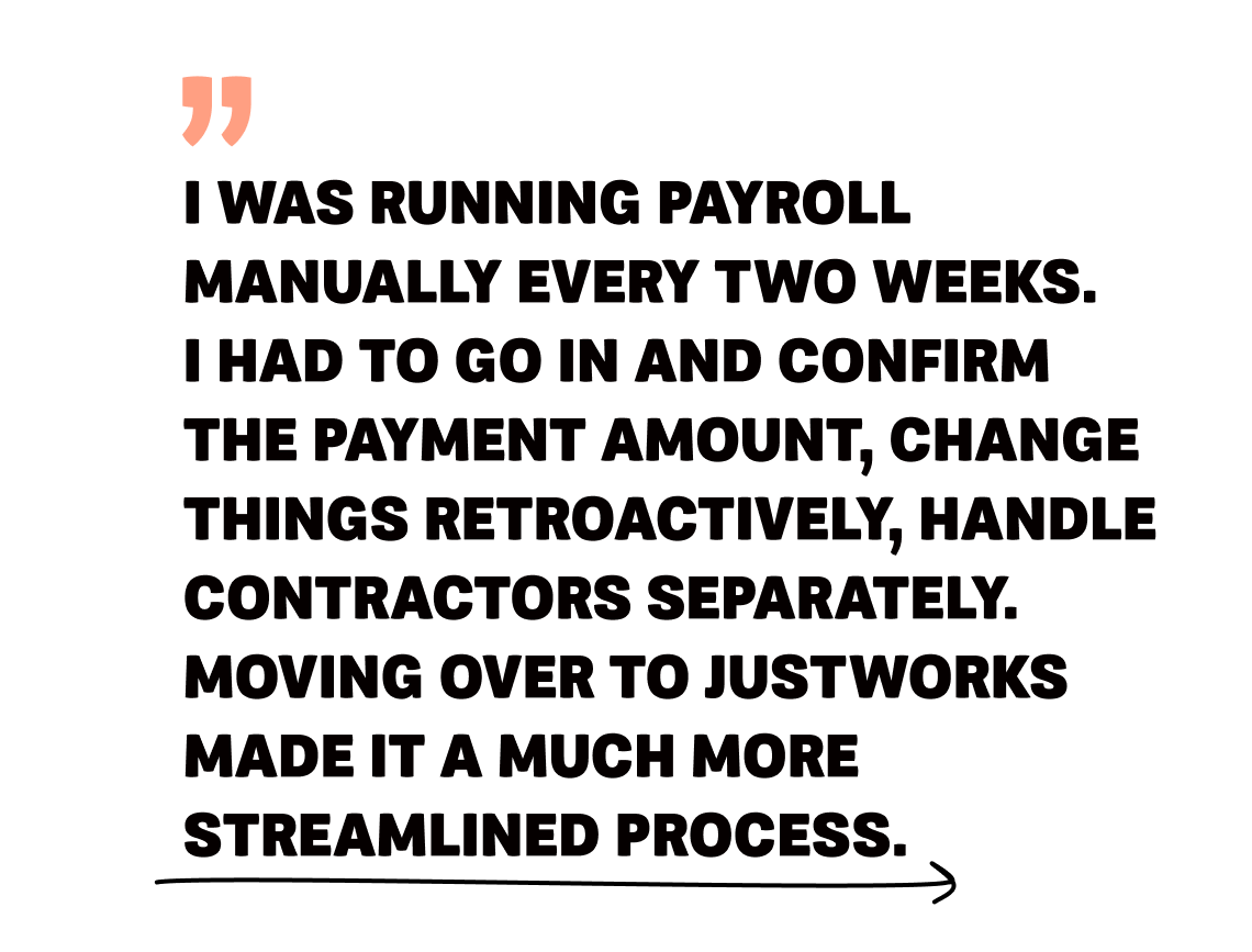 Image 8 - Quote - I was running payroll manually every two weeks. I had to go in and confirm the payment amount, change things retroactively, handle contractors separately. Moving over to Justworks made it a much more streamlined process.