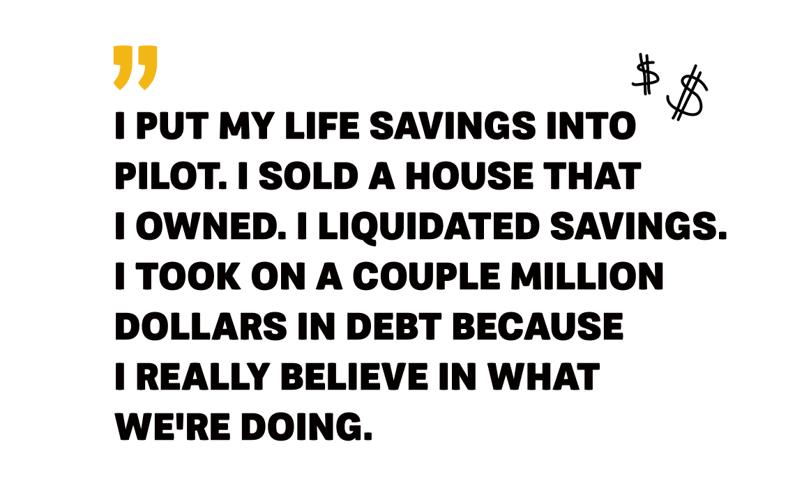 Pilot - Image 3 - Quote - I put my life savings into Pilot. I sold a house that I owned. I liquidated savings. I took on a couple million dollars into debt because I really believe in what we're doing.