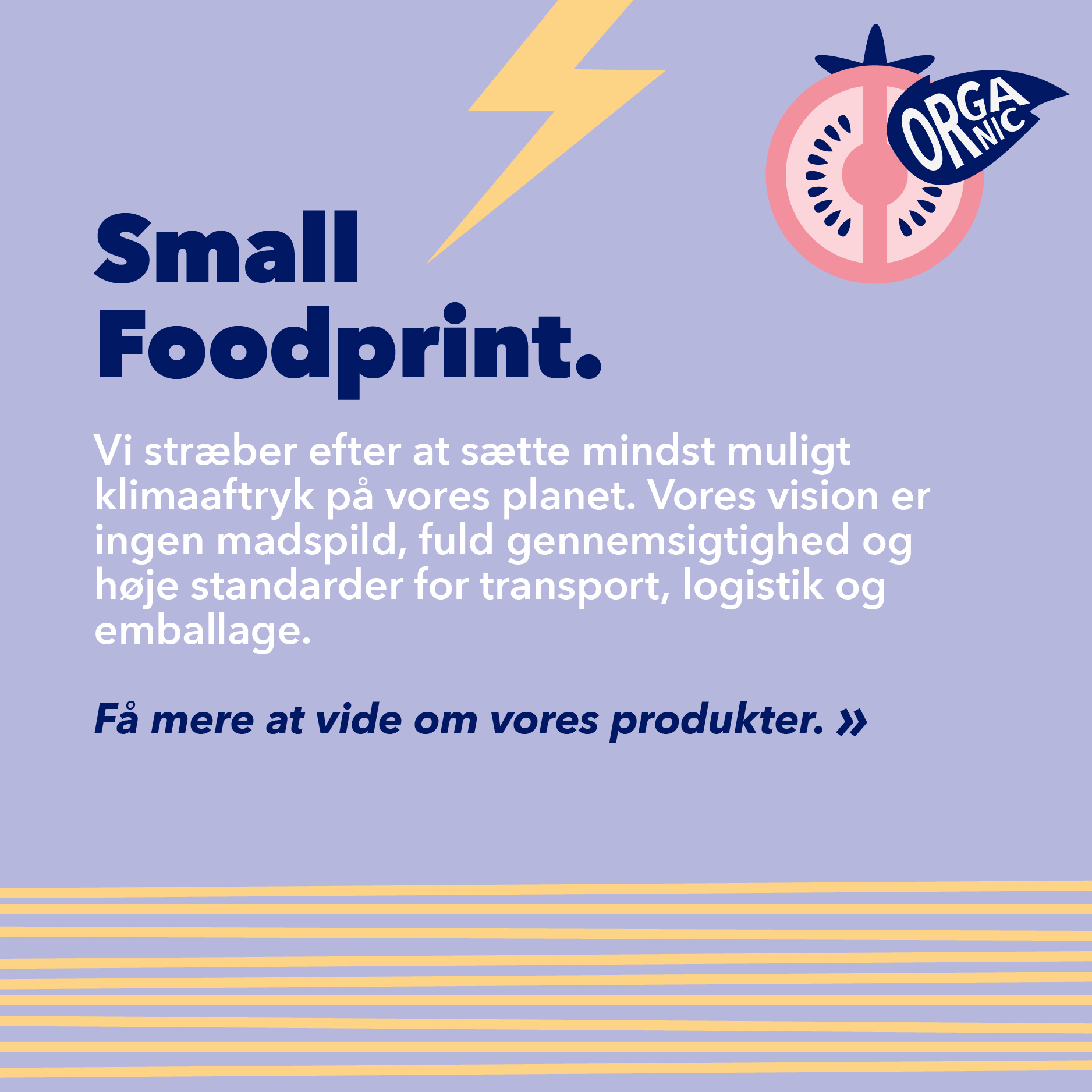 Small Foodprint. Vi stræver efter at sætte mindst muligt klmaaftryk på vores planet. Vores vision er ingen madsipld, fuld gennemsigtighed og høje standarder for transport, logistik og emballage. Få mere at vide om vores produkter.