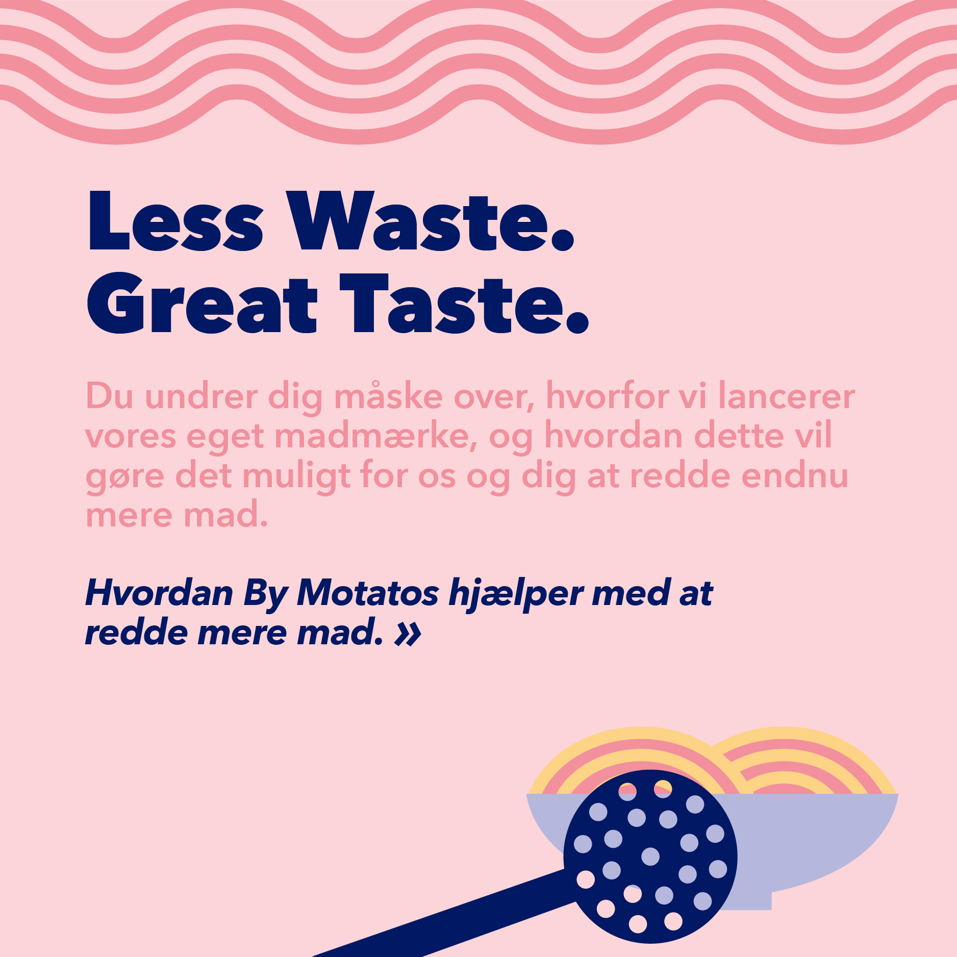 Less Waste. Great Taste. Du undrer dig måske over, hvorfor vi lancerer vores eget madmærke, og hvordan vil gøre det muligt for os og dig at redde endnumere mad. Hvordan By Motatos hjælper med at redde mere mad.