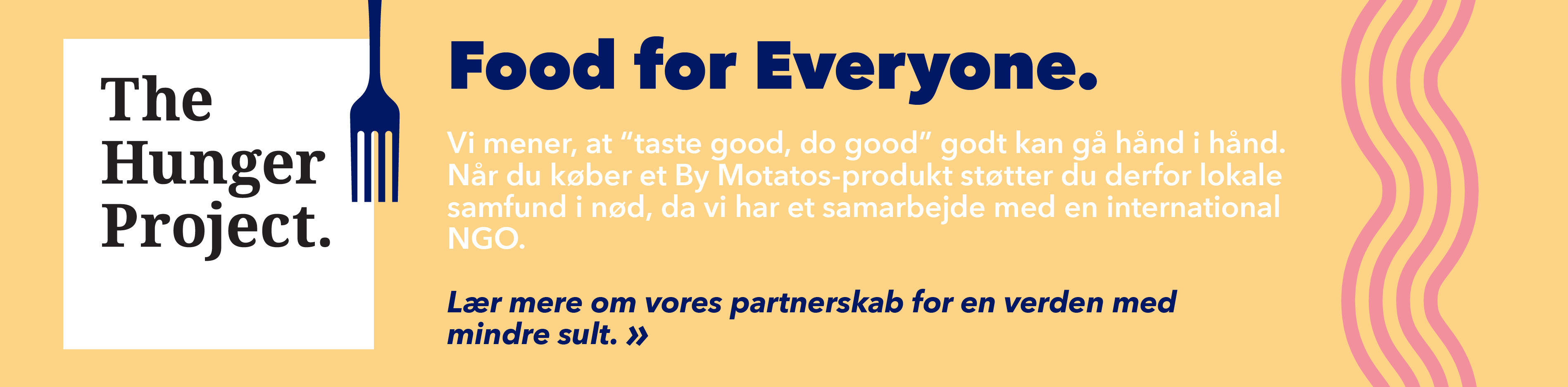 Food for everyone. Vi mener, at "taste good, do good" godt kan gå hånd i hånd. När du køber et By Motatos-produkt støtter du derfor lokale samfund i nød, da vi har et samarbejde med en international NGO. Lær mere om vores parnerskab for en verden med mindre sult.