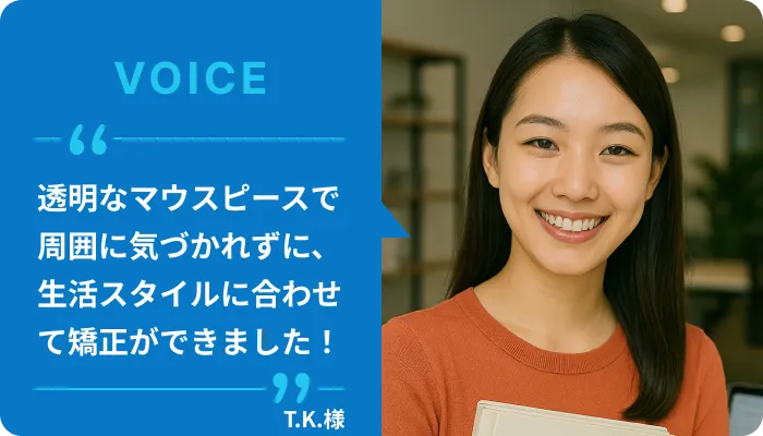 透明のマウスピース矯正で周囲から気づかれずに矯正を| 22歳の女子大生のT.K.様