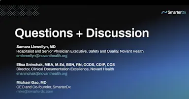 Slide titled “Questions + Discussion” featuring names and titles of three panelists: Samara Llewellyn, MD (Novant Health), Elisa Shinchak, MBA, M.Ed, BSN, RN, CCDS, CDIP, CCS (Novant Health), and Michael Gao, MD (SmarterDx). Email addresses are listed beneath each name. The slide features a dark gradient background with the SmarterDx logo in the top right corner.








