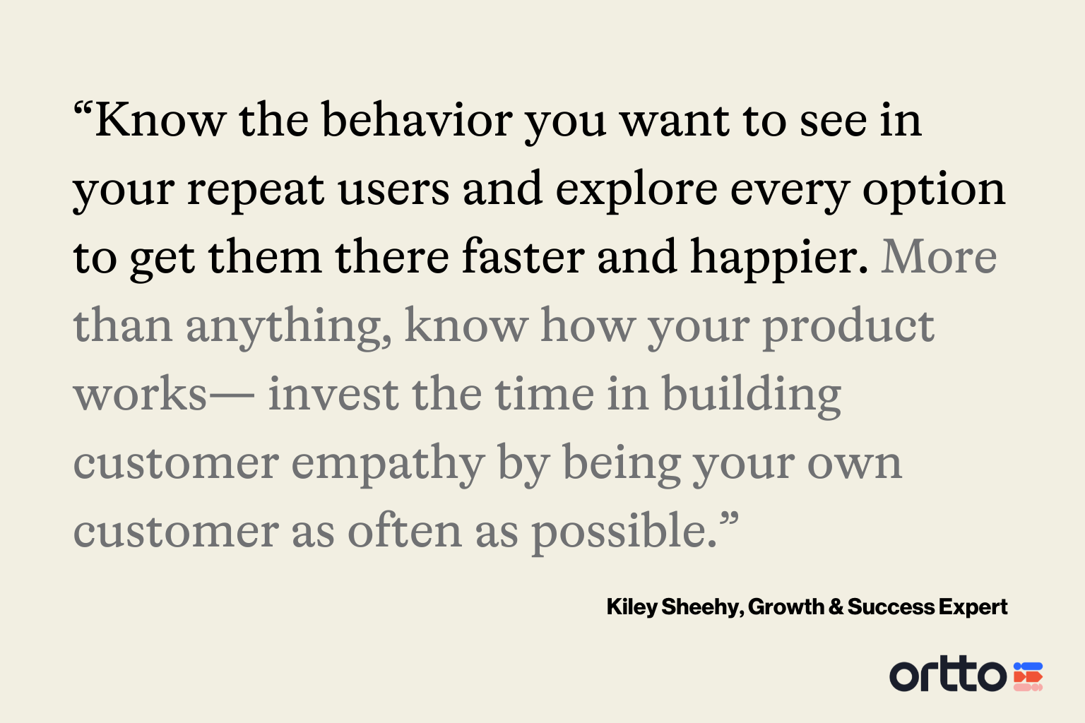 “Know the behavior you want to see in your repeat users and explore every option to get them there faster and happier. More than anything, know how your product works— invest the time building customer empathy by being your own customer as often as possible. Then, you'll know firsthand why a person might struggle to return, and you can fight the battle from the inside.”