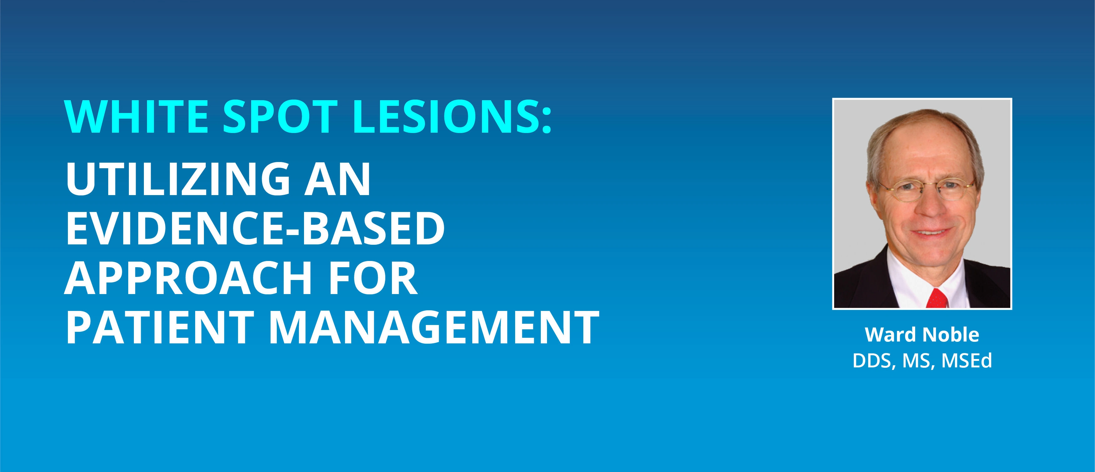 WHITE SPOT LESIONS:  UTILIZING AN EVIDENCE-BASED APPROACH FOR PATIENT MANAGEMENT  by Dr. Ward Noble, DDS, MS, MSEd