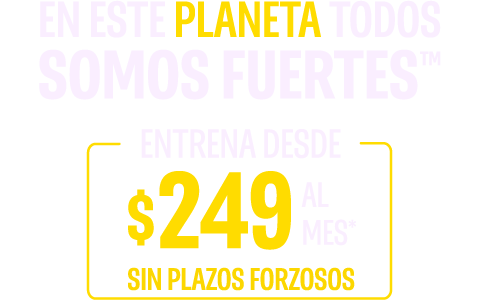 EN ESTE PLANETA TODOS SOMOS FUERTES™ ENTRENA DESDE $249 AL MES.* SIN PLAZOS FORZOSOS*