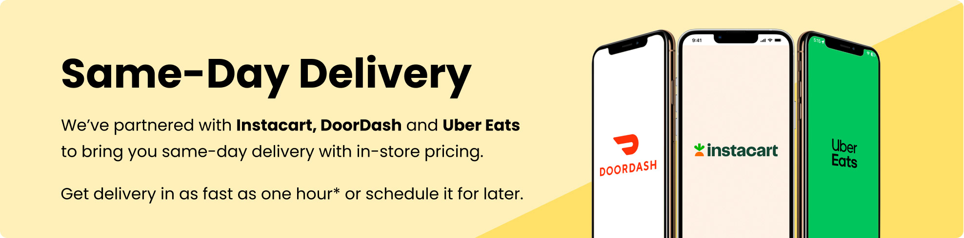 Same-Day Delivery. We’ve partnered with Instacart, DoorDash and Uber Eats to bring you same-day delivery with in-store pricing. Get delivery in as fast as one hour* or schedule it for later