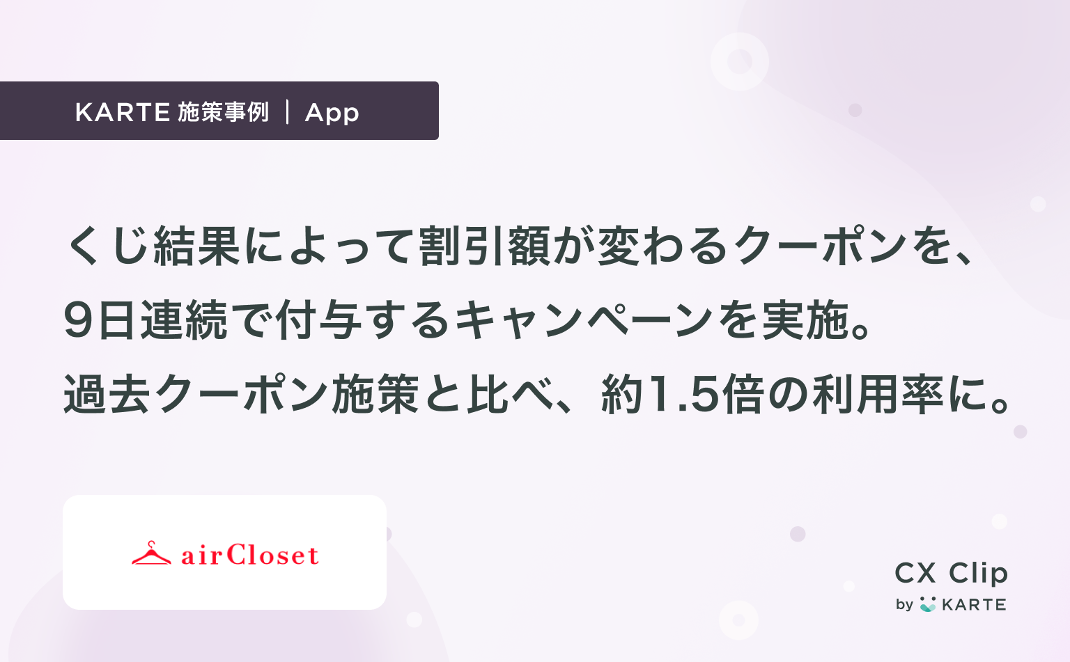 くじ結果によって割引額が変わるクーポンを、9日連続で付与するキャンペーンを実施。利用率は、過去クーポン施策と比較して約1.5倍に。 CX Clip  by KARTE