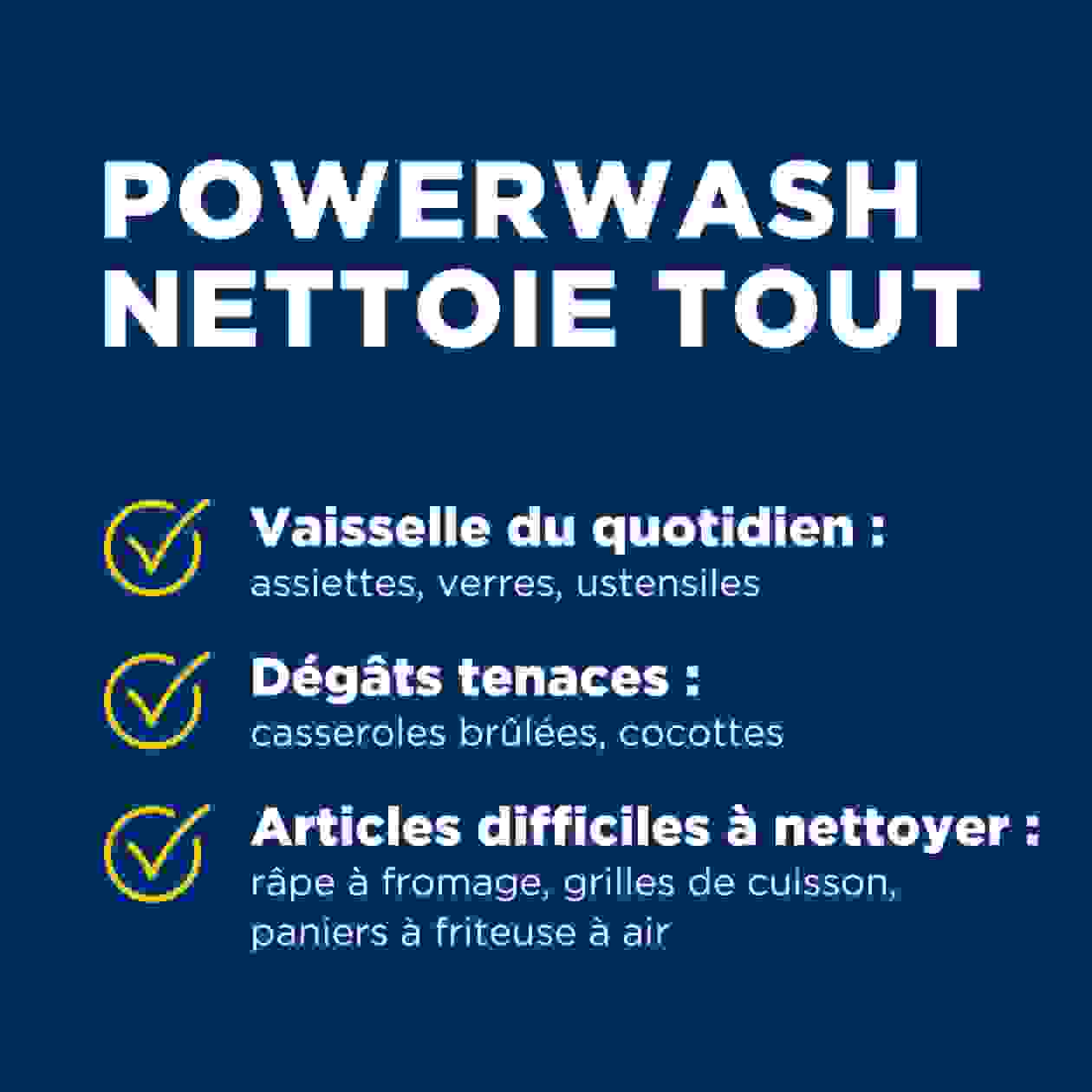 POWERWASH  NETTOIE TOUT  Vaisselle du quotidien : assiettes, verres, ustensiles;  Dégâts tenaces : casseroles brûlées, cocottes;  Articles difficiles à nettoyer : râpe à fromage, grilles de cuisson,  paniers à friteuse à air