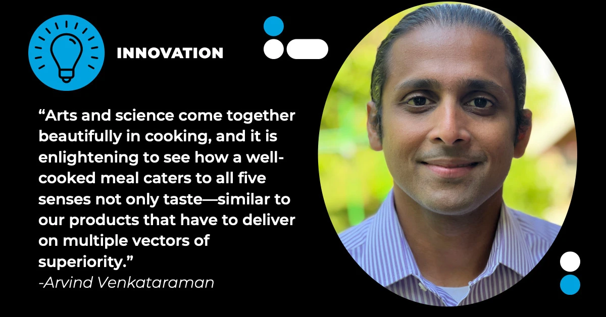 "Arts and sience come together beautifully in cooking, and it is enlightening to see how a well-cooked meal cater to all five senses not only taste-similar to our products that have to deliver on multiple vectors of superiority." - Arvind Venkataraman