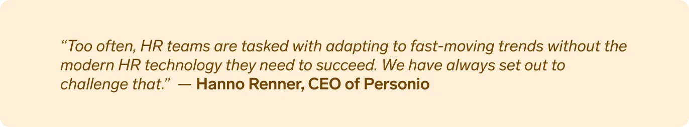 “Too often, HR teams are tasked with adapting to fast-moving trends without the modern HR technology they need to succeed. We have always set out to challenge that.” Hanno Renner, CEO of Personio