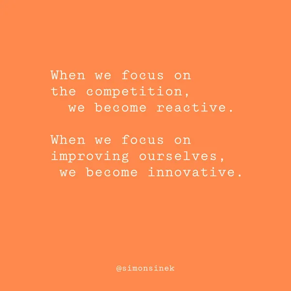 When we focus on the competition, we become reactive. When we focus on improving ourselves, we become innovative.
