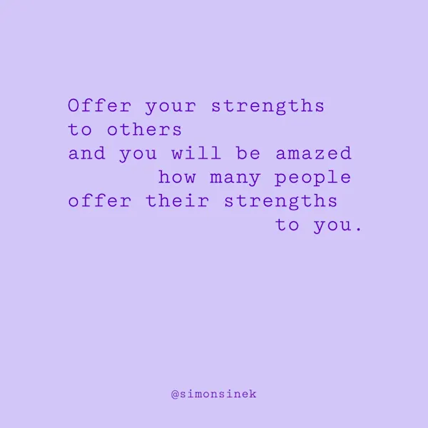 Offer your strengths to others and you will be amazed how many people offer their strengths to you.