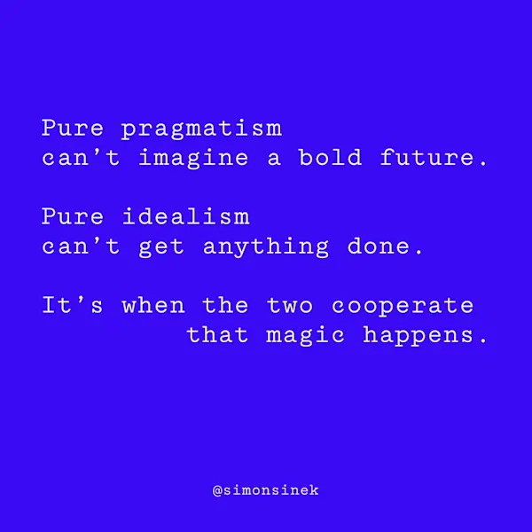 Pure pragmatism can’t imagine a bold future. Pure idealism can’t get anything done. It’s when the two cooperate that magic happens.