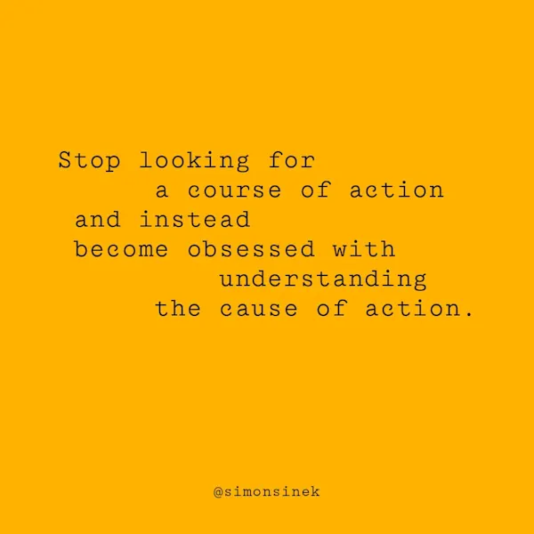 Stop looking for a course of action and instead become obsessed with understanding the cause of action.
