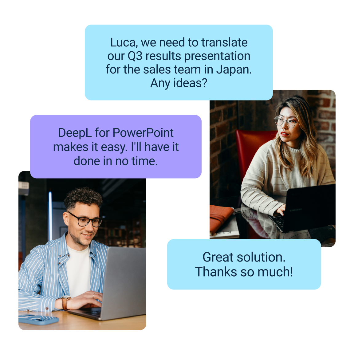 Gráfico que muestra los mensajes que se mandan dos compañeros de trabajo sobre la traducción de una presentación de ventas para el mercado japonés. El primer mensaje de más arriba dice lo siguiente: «Luca, we need to translate our Q3 results presentation for the sales team in Japan. Any ideas?» El segundo mensaje, situado más abajo, responde: «DeepL for PowerPoint makes it easy. I'll have it done in no time.» El tercer mensaje, situado debajo de los otros, dice: «Great solution. Thanks so much!»