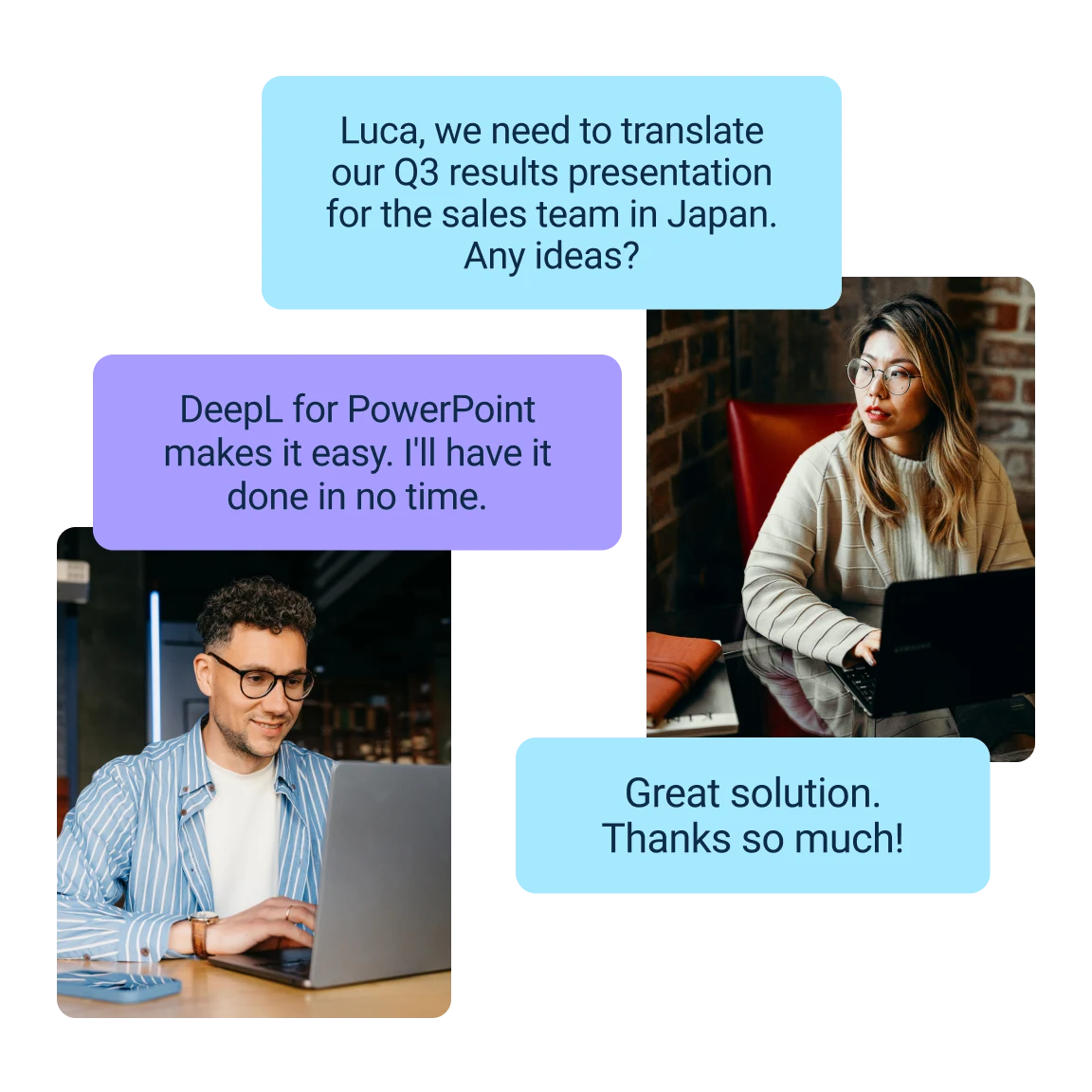 Un graphique montrant trois collègues communiquant numériquement sur la traduction d'une présentation commerciale pour le marché japonais. Bulle de texte supérieure : « Luca, nous devons traduire notre présentation des résultats du troisième trimestre pour l'équipe de vente au Japon. Une idée ? » La bulle de texte du milieu provient d'un collègue : « Avec DeepL pour PowerPoint, rien de plus facile. Ce sera fait en un rien de temps. » La bulle de texte du milieu provient d'une collègue : « Super. Merci beaucoup ! »
