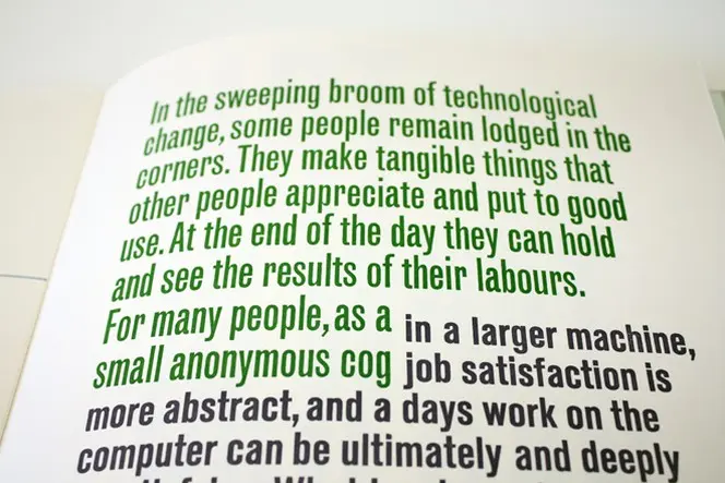 Page from Tara McLeod's Sans Serif, reading 'In the sweeping broom of technological change, some people remain lodged in the corners. They make tangible things that other people appreciate and put to good use. At the end of the day they can hold and see the results of their labours. For many people, as a small anonymous cog in a larger machine, job satisfaction is more abstract, and a days work on the computer can be ultimately and deeply...