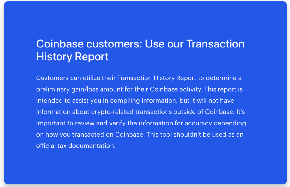 Coinbase customers: Use our Transaction History Report
Customers can utilize their Transaction History Report to determine a preliminary gain/loss amount for their Coinbase activity. This report is intended to assist you in compiling information, but it will not have information about crypto-related transactions outside of Coinbase. It's important to review and verify the information for accuracy depending on how you transacted on Coinbase. This tool shouldn’t be used as an official tax documentation.