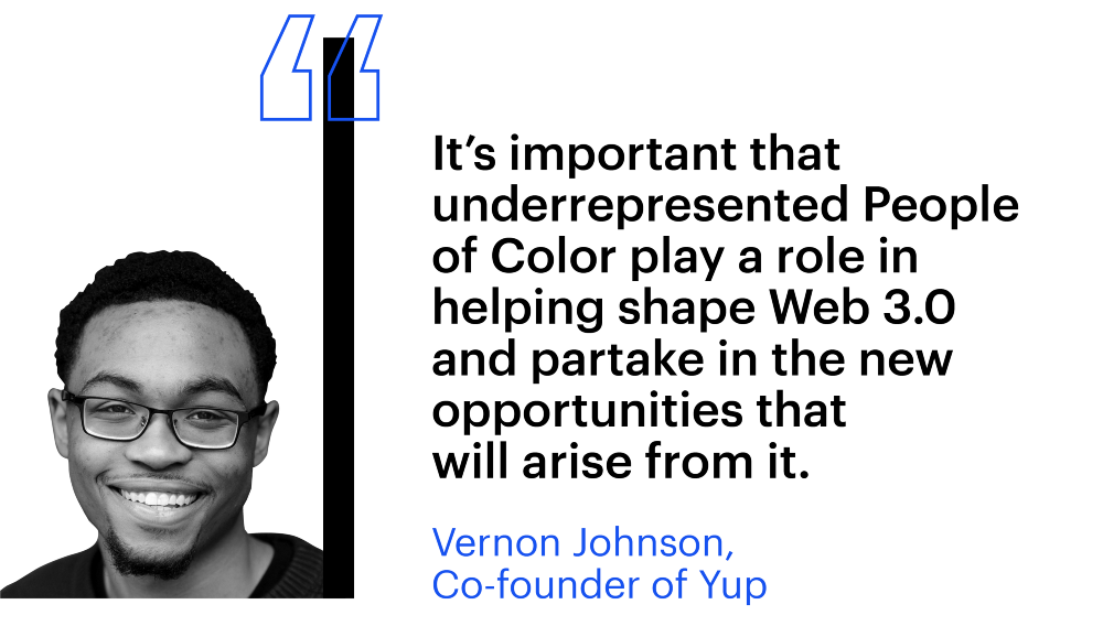 "It's important that underrepresented People of Color play a role in helping shape Web 3.0 and partake in the new opportunities that will arise from it." Vernon Johnson, Co-founder of Yup 