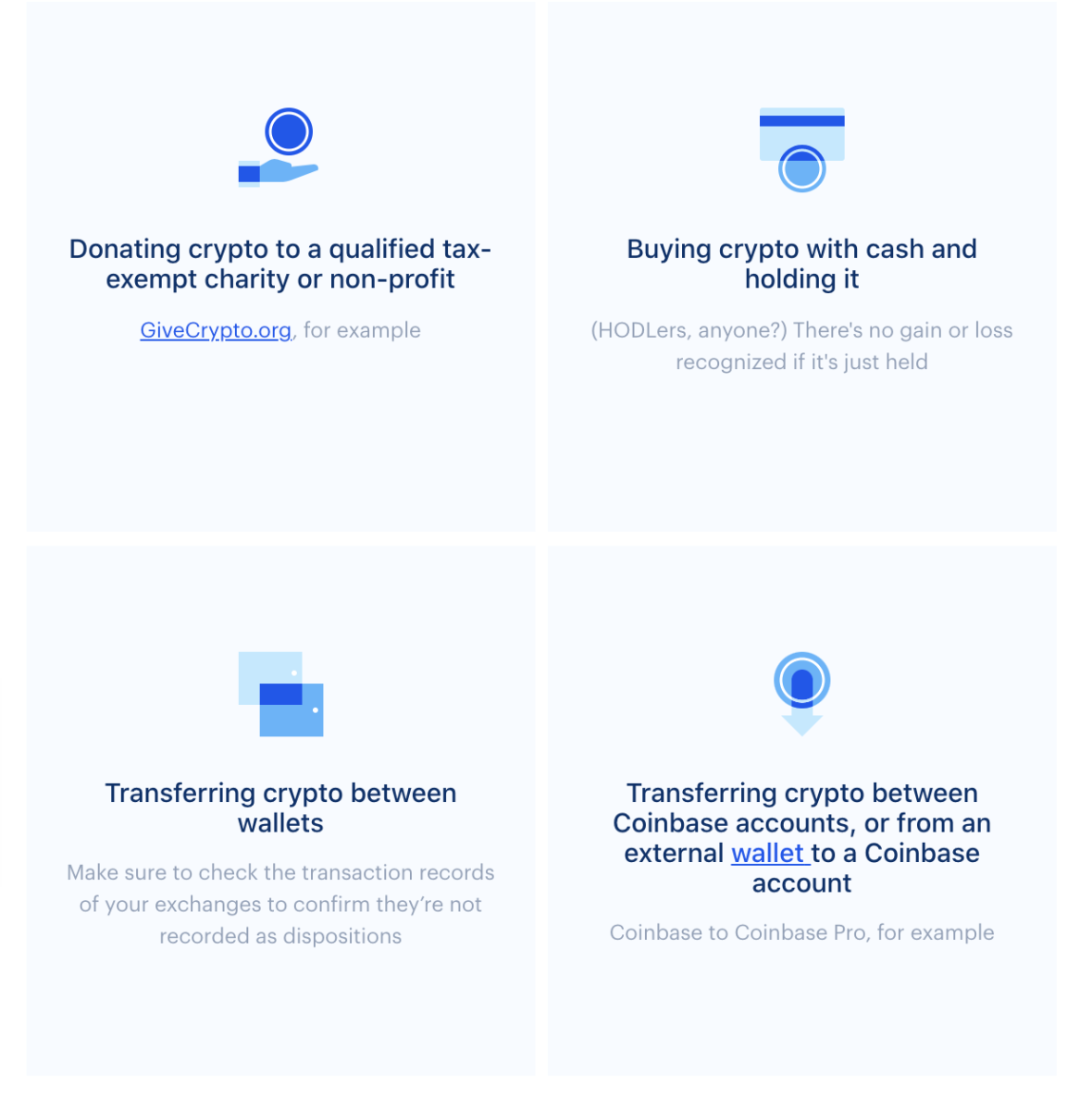 What's nontaxable: donating crypto to qualified tax-exempt charity or non-profit (givecrypto.org for example). Buying crypto with cash and holding it (HODLers, anyone? There's no gain or loss recognized if it is just held. Transferring crypto between wallets: Make sure to check the transaction records of your exchanges to confirm they're not recorded as dispositions. Transferring crypto between Coinbase accounts, or from an external wallet to a coinbase account. 
