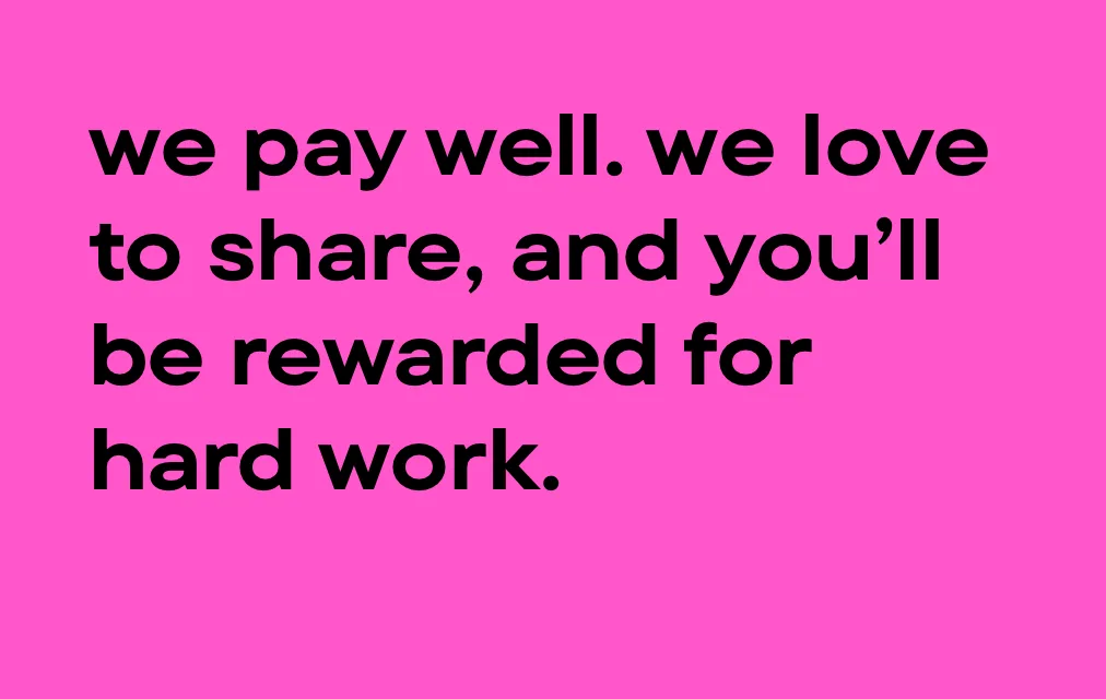 We pay well, we love to share, and you'll be rewarded for your hard work.