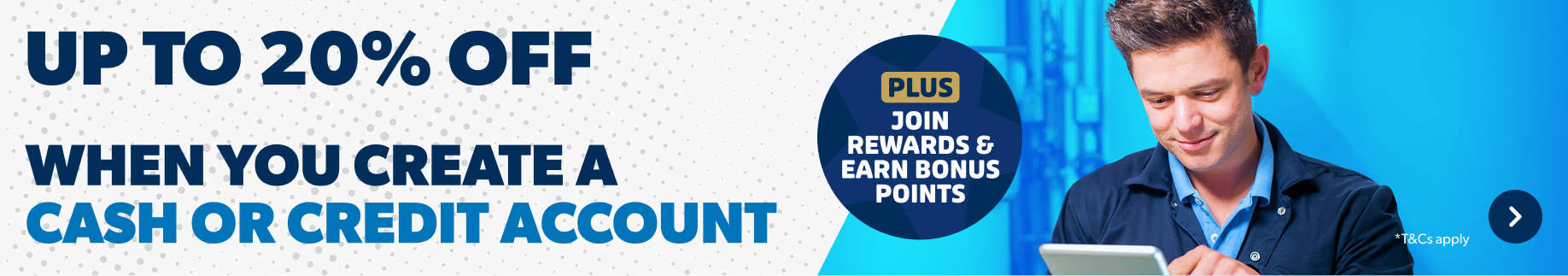 Up to 20% off when you create a cash or credit account. Plus join rewards and Earn bonus points. T&Cs apply. Find out more