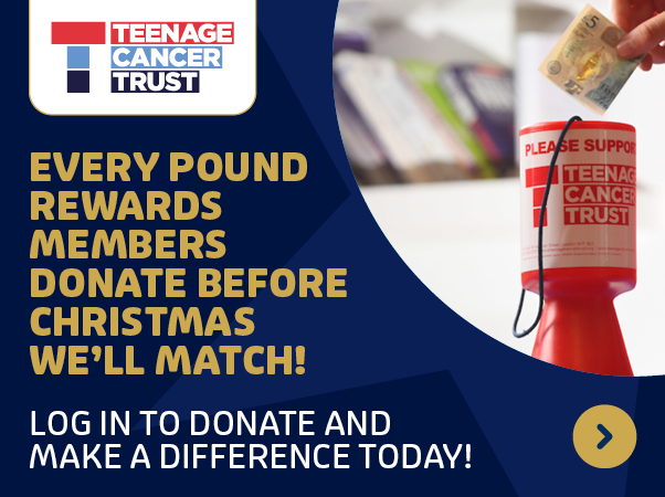 teenage cancer trust - every pound rewards members donate before christmas we will match! log in and make a difference today