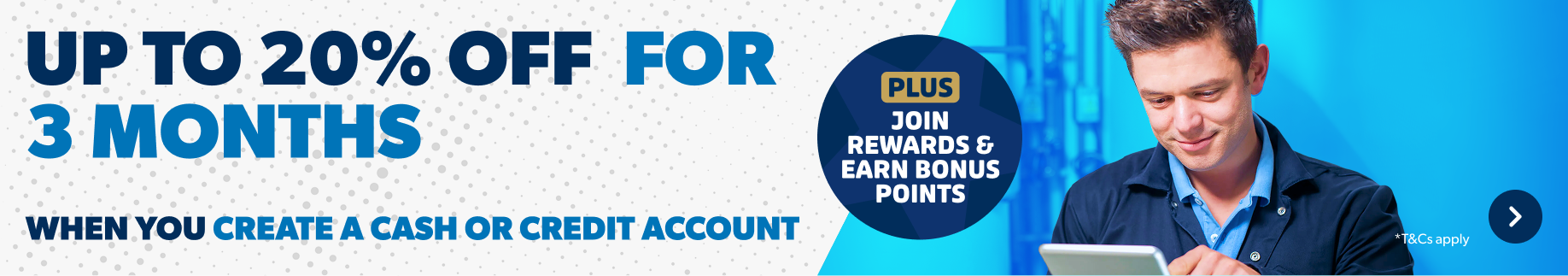 Up to 20% off for 3 months when you create a cash or credit account. Plus join rewards and Earn bonus points. T&Cs apply. Find out more