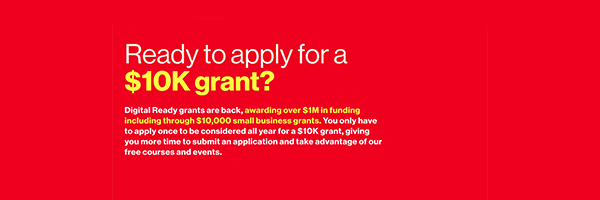 Ready to apply for a $10K grant? Digital Ready grants are back, awarding over $1 million in funding including through $10,000 small business grants. You only have to apply once to be considered all year for a $10k grant, giving you more time to submit an application and take advantage of our free courses and events.