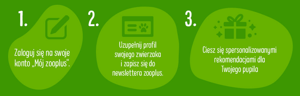 1. Zaloguj się na swoje konto "Mój zooplus"; 2. Uzupełnij profil swojego zwierzaka i zapisz się do newslettera zooplus; 3. Ciesz się spersonalizowanymi rekomendacjami dla Twojego pupila!