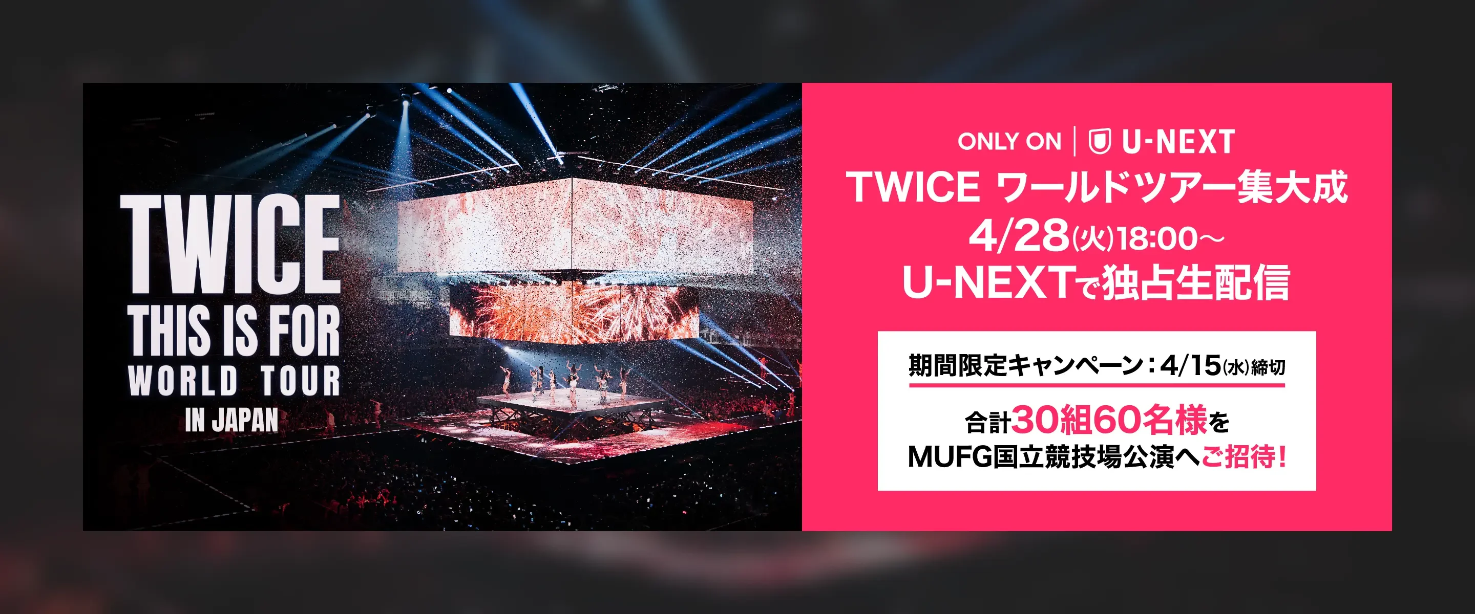 TWICE THIS IS FOR WORLD TOUR IN JAPAN ONLY ON U-NEXT TWICE ワールドツアー集大成 4/28(火)18:00〜U-NEXTで独占生配信 期間限定キャンペーン4/15(水)締切合計30組60名様をMUFG国立競技場公演へご招待！