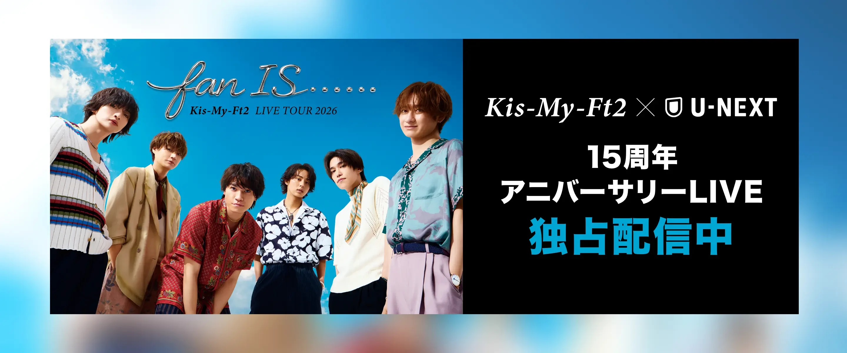ONLY ON | U-NEXT Kis-My-Ft2 15周年 アニバーサリーLIVE 独占配信中