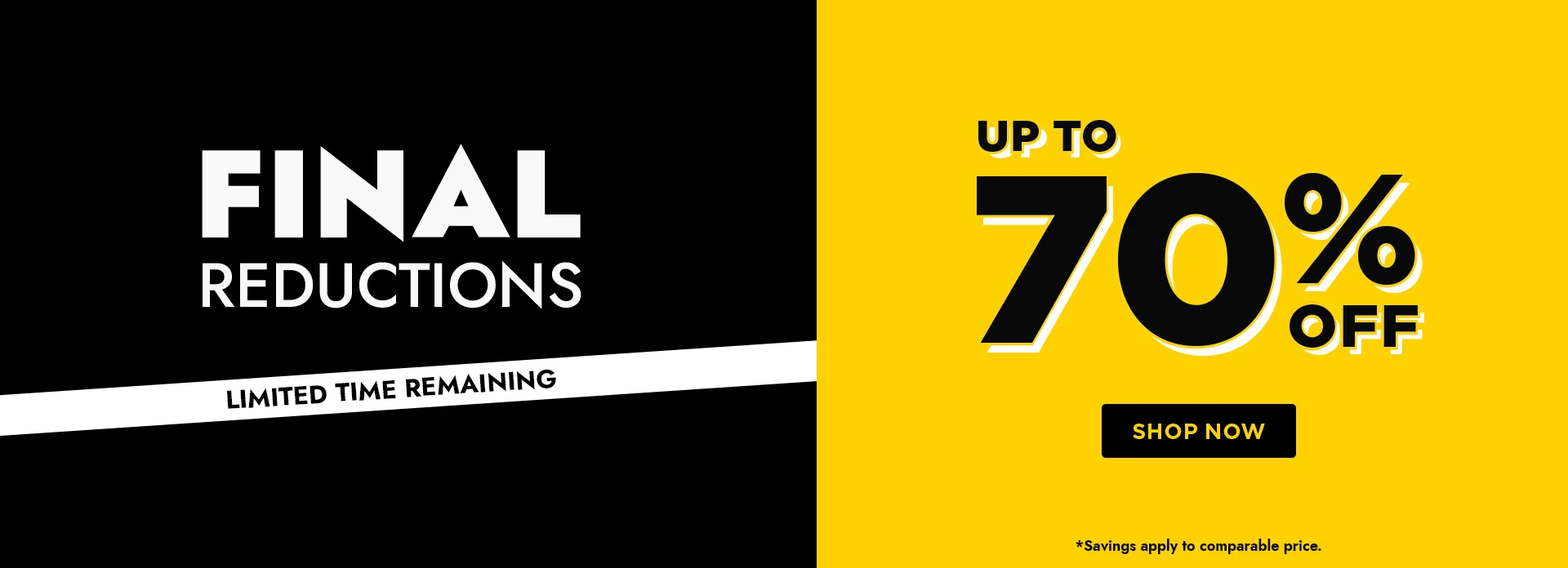 H1: FINAL REDUCTIONS, LIMITED TIME REMAINING, UP TO 70% OFF - SHOP NOW. *SAVINGS APPLY TO COMPARABLE PRICE.