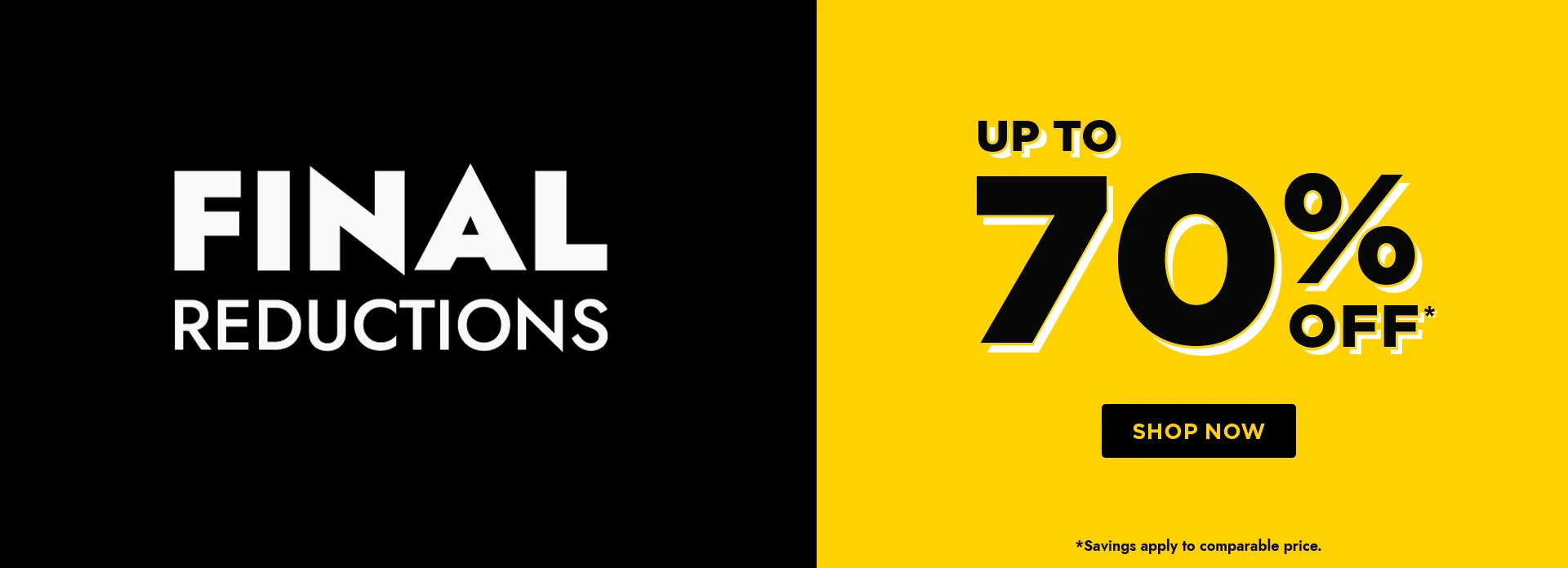 H1: FINAL REDUCTIONS, LIMITED TIME REMAINING, UP TO 70% OFF - SHOP NOW. *SAVINGS APPLY TO COMPARABLE PRICE.