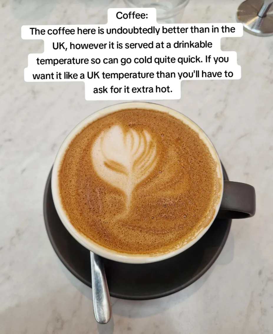 “The coffee here is undoubtedly better than in the UK, however it is served at a drinkable temperature so can go cold quite quick,” Loz says.
“If you want UK temperature then you’l have to ask for it extra hot.”