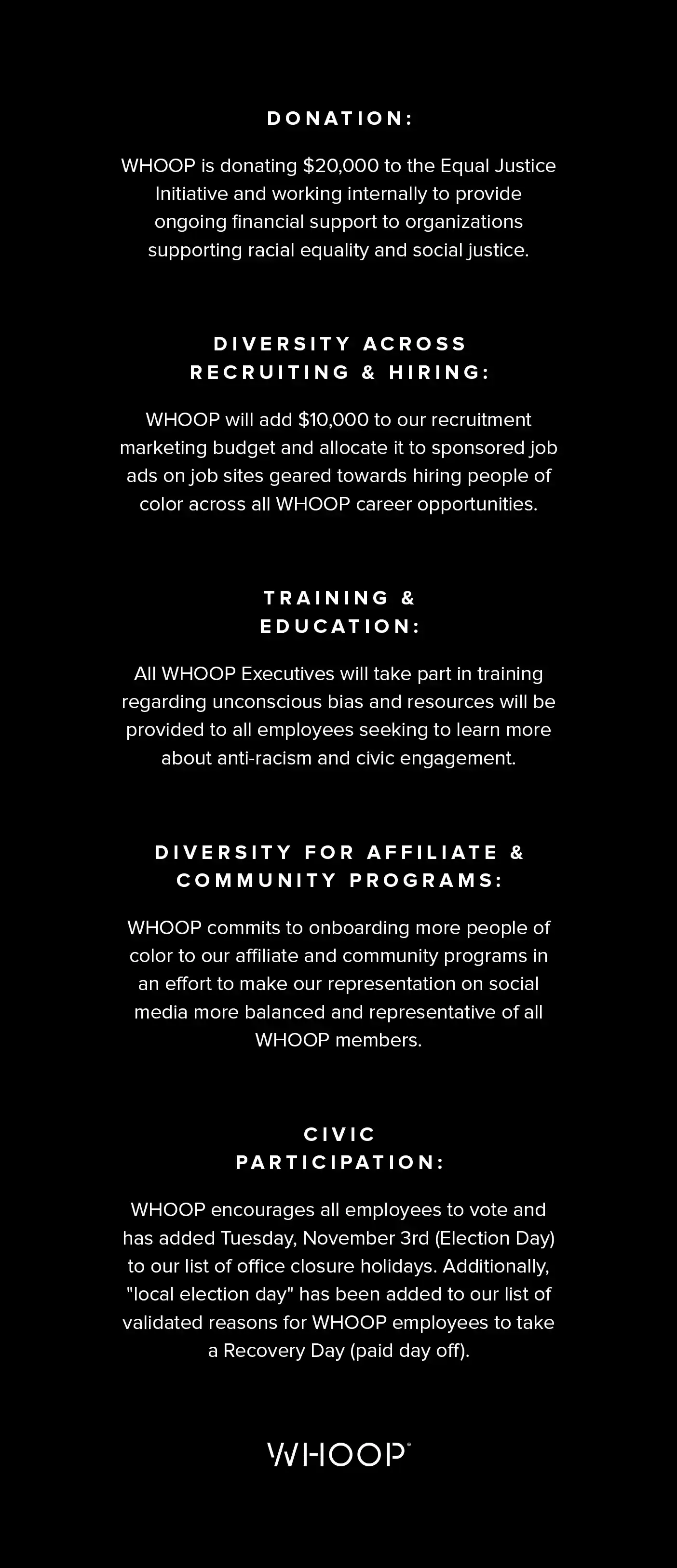 Donation: WHOOP is donating $20,000 to the Equal Justice Initiative and working internally to provide ongoing financial support to organizations supporting racial equality and social justice. Diversity Across Recruiting & Hiring: WHOOP will add $10,000 to our recruitment marketing budget and allocate it to sponsored job ads on job sites geared towards hiring people of color across all WHOOP career opportunities. Training and Education: All WHOOP Executives will take part in training regarding unconscious bias and resources will be provided to all employees seeking to learn more about anti-racism and civic engagement. Diversity for Affiliate & Community Programs: WHOOP commits to onboarding more people of color to our affiliate and community programs in an effort to make our representation on social media more balanced and representative of all WHOOP members. Civic Participation: WHOOP encourages all employees to vote and has added Tuesday, November 3rd (Election Day) to our list of office closure holidays. Additionally, "local election day" has been added to our list of validated reasons for WHOOP employees to take a Recovery Day (paid day off).
