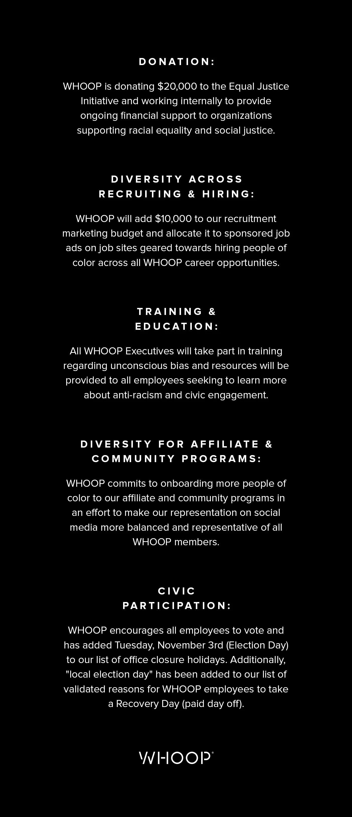 Donation: WHOOP is donating $20,000 to the Equal Justice Initiative and working internally to provide ongoing financial support to organizations supporting racial equality and social justice. Diversity Across Recruiting & Hiring: WHOOP will add $10,000 to our recruitment marketing budget and allocate it to sponsored job ads on job sites geared towards hiring people of color across all WHOOP career opportunities. Training and Education: All WHOOP Executives will take part in training regarding unconscious bias and resources will be provided to all employees seeking to learn more about anti-racism and civic engagement. Diversity for Affiliate & Community Programs: WHOOP commits to onboarding more people of color to our affiliate and community programs in an effort to make our representation on social media more balanced and representative of all WHOOP members. Civic Participation: WHOOP encourages all employees to vote and has added Tuesday, November 3rd (Election Day) to our list of office closure holidays. Additionally, "local election day" has been added to our list of validated reasons for WHOOP employees to take a Recovery Day (paid day off).