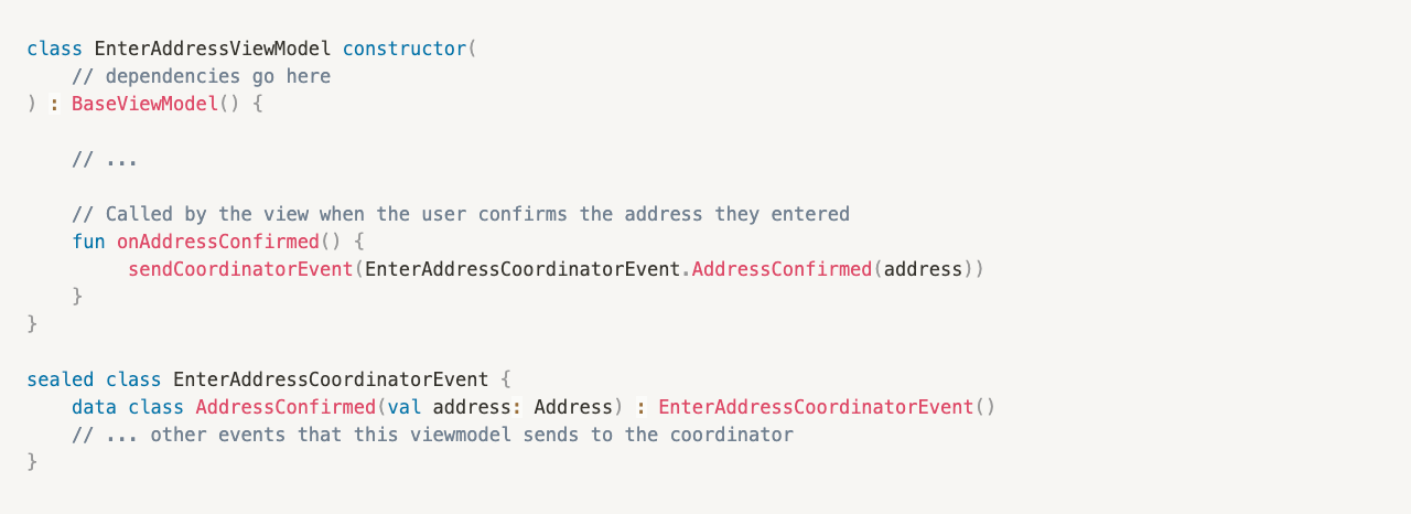 class EnterAddressViewModel constructor(
// dependencies go here
) : BaseViewModel() {
// ...
// Called by the view when the user confirms the address they entered
fun onAddressConfirmed() {
sendCoordinatorEvent(EnterAddressCoordinatorEvent.AddressConfirmed(address))
}
}
sealed class EnterAddressCoordinatorEvent {
data class AddressConfirmed(val address: Address) : EnterAddressCoordinatorEvent()
// ... other events that this viewmodel sends to the coordinator
}