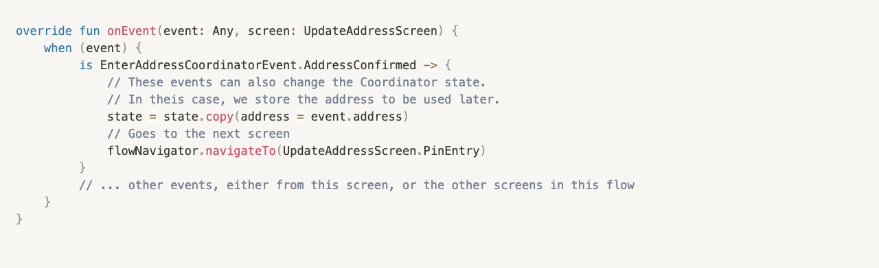 override fun onEvent(event: Any, screen: UpdateAddressScreen) {
    when (event) {
         is EnterAddressCoordinatorEvent.AddressConfirmed -> {
             // These events can also change the Coordinator state. 
						 // In theis case, we store the address to be used later.
             state = state.copy(address = event.address)
             // Goes to the next screen
             flowNavigator.navigateTo(UpdateAddressScreen.PinEntry)
         }
         // ... other events, either from this screen, or the other screens in this flow
    }
}
