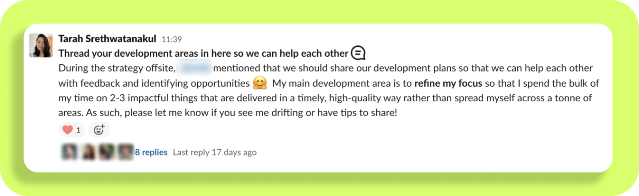 Screenshot of a post from Tarah on slack. It says:

"Thread your development areas in here so we can help each other. 
During the strategy offsite, someone mentioned that we should share our development plans so that we can help each other with feedback and identifying opportunities. My main development area is to regine my focus so that I spend the bulk of my time on 2-3 impactful things that are delivered in a timely, high quality way rather than spread myself across a tonne of areas. As such, please let me know if you see me drifting or have tips to share!"