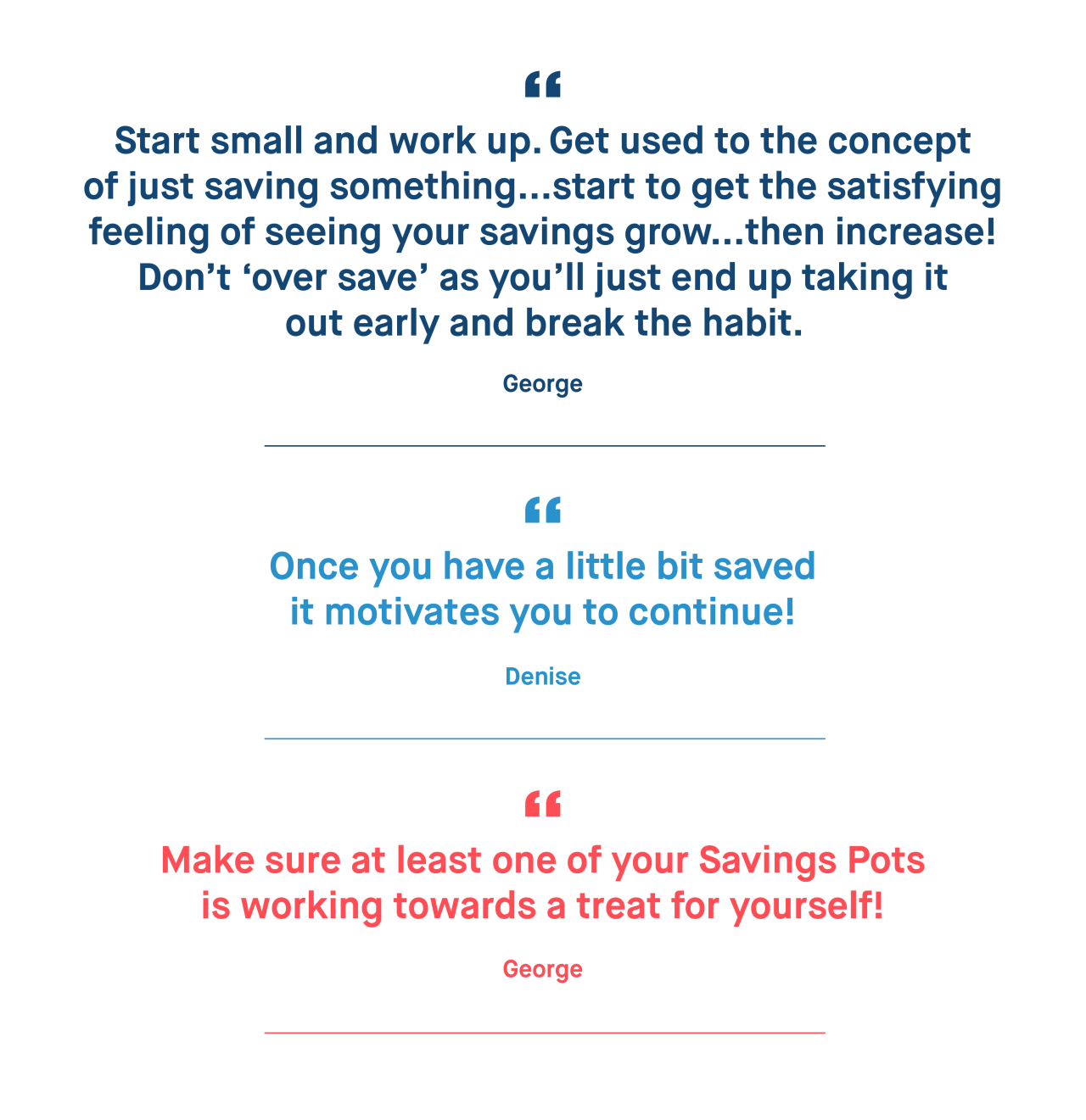 George – Start small and work up. Get used to the concept of just saving something...start to get the satisfying feeling of seeing your savings grow...then increase! Don’t ‘over save’ as you’ll just end up taking it out early and break the habit. 

Denise – Once you have a little bit saved it motivates you to continue!

George – Make sure at least one of your Savings Pots is working towards a treat for yourself!
