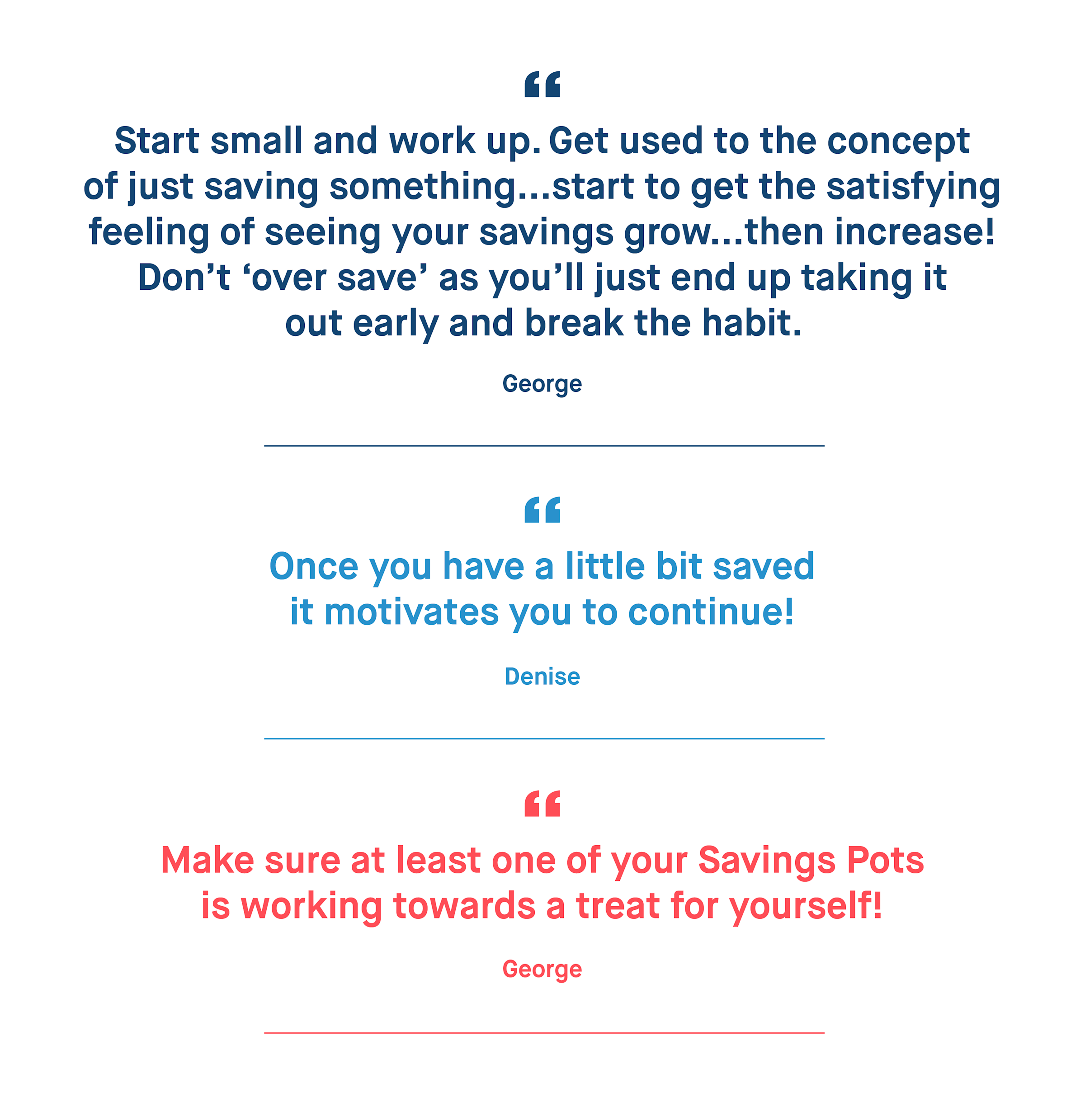 George – Start small and work up. Get used to the concept of just saving something...start to get the satisfying feeling of seeing your savings grow...then increase! Don’t ‘over save’ as you’ll just end up taking it out early and break the habit.
Denise – Once you have a little bit saved it motivates you to continue!
George – Make sure at least one of your Savings Pots is working towards a treat for yourself!
