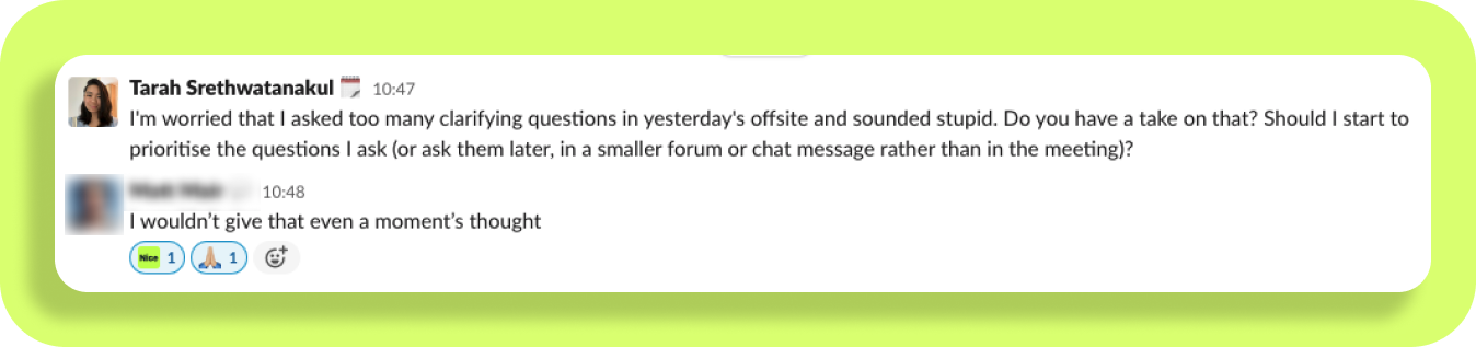 Screenshot of a conversation between Tarah talking to a Product Leader

It says: 

Tarah: "I'm worried that I asked too many clarifying questions in yesterday's offsite and sounded stupid. Do you have a take on that? Should I start to prioritise the questions I ask (or ask them later, in a smaller forum or chat message rather than in the meeting)?"
Product Leader: "I wouldn't give that even a moment's thought